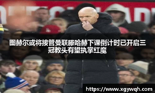 图赫尔或将接管曼联滕哈赫下课倒计时已开启三冠教头有望执掌红魔