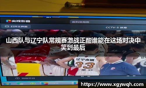 山西队与辽宁队常规赛激战正酣谁能在这场对决中笑到最后