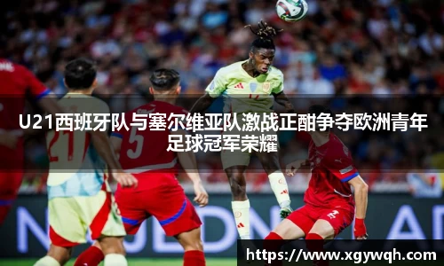 U21西班牙队与塞尔维亚队激战正酣争夺欧洲青年足球冠军荣耀